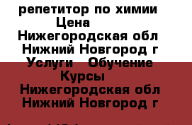 репетитор по химии › Цена ­ 500 - Нижегородская обл., Нижний Новгород г. Услуги » Обучение. Курсы   . Нижегородская обл.,Нижний Новгород г.